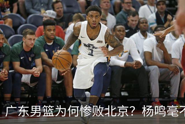 广东男篮为何惨败北京？杨鸣毫不留情一针见血！球迷想念杜锋！